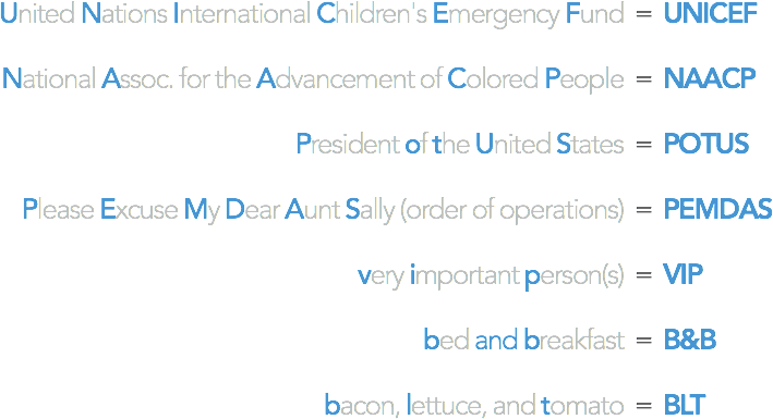 United Nations International Children's Emergency Fund = UNICEF / National Assoc. for the Advancement of Colored People = NAACP / President of the United States = POTUS / Please Excuse My Dear Aunt Sally (order of operations) = PEMDAS / very important person = VIP / bed and breakfast = B&B / bacon, lettuce, and tomato = BLT